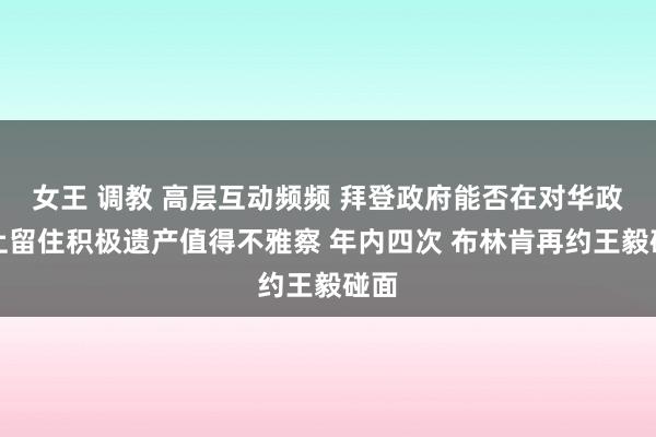 女王 调教 高层互动频频 拜登政府能否在对华政策上留住积极遗产值得不雅察 年内四次 布林肯再约王毅碰面