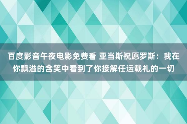 百度影音午夜电影免费看 亚当斯祝愿罗斯：我在你飘溢的含笑中看到了你接解任运载礼的一切