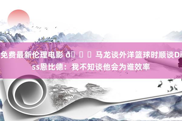 免费最新伦理电影 👀马龙谈外洋篮球时顺谈Diss恩比德：我不知谈他会为谁效率