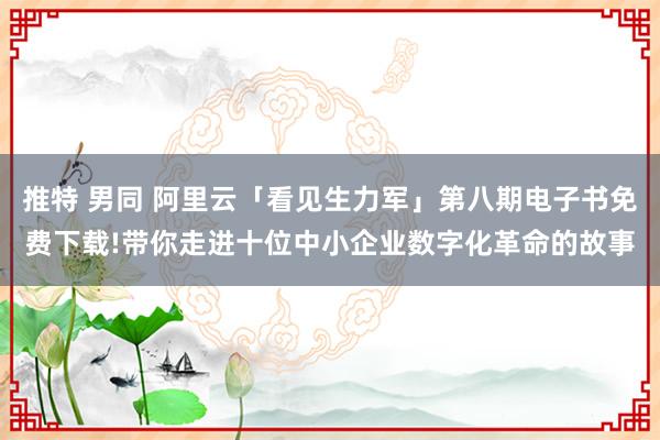 推特 男同 阿里云「看见生力军」第八期电子书免费下载!带你走进十位中小企业数字化革命的故事