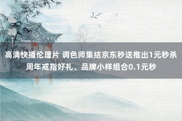 高清快播伦理片 调色师集结京东秒送推出1元秒杀周年戒指好礼、品牌小样组合0.1元秒