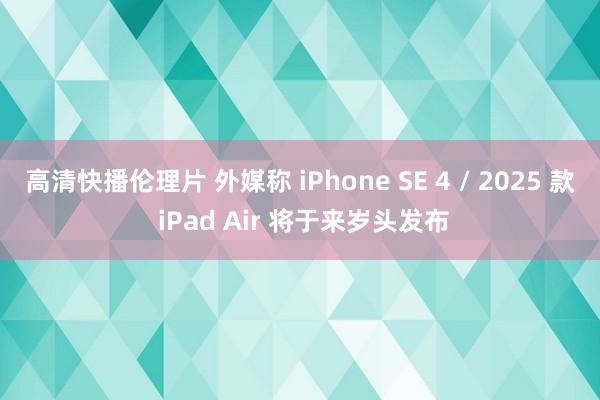 高清快播伦理片 外媒称 iPhone SE 4 / 2025 款 iPad Air 将于来岁头发布