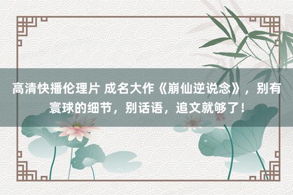 高清快播伦理片 成名大作《崩仙逆说念》，别有寰球的细节，别话语，追文就够了！