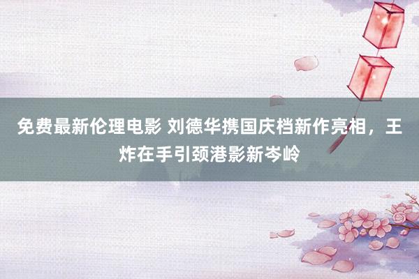 免费最新伦理电影 刘德华携国庆档新作亮相，王炸在手引颈港影新岑岭