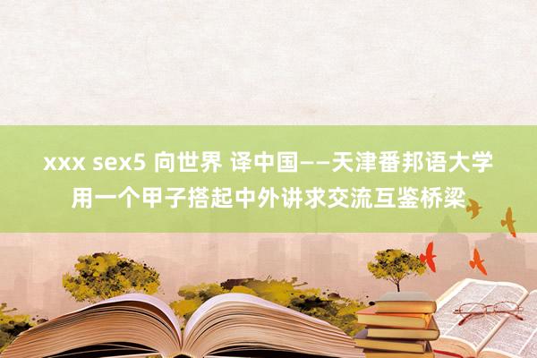 xxx sex5 向世界 译中国——天津番邦语大学用一个甲子搭起中外讲求交流互鉴桥梁