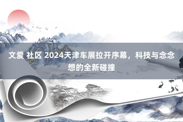 文爱 社区 2024天津车展拉开序幕，科技与念念想的全新碰撞