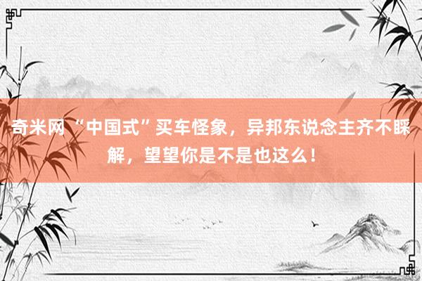 奇米网 “中国式”买车怪象，异邦东说念主齐不睬解，望望你是不是也这么！