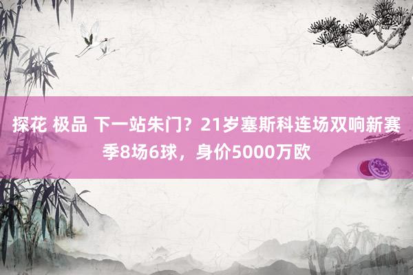 探花 极品 下一站朱门？21岁塞斯科连场双响新赛季8场6球，身价5000万欧