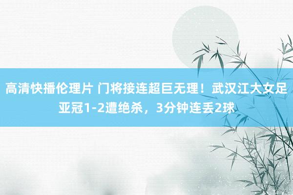 高清快播伦理片 门将接连超巨无理！武汉江大女足亚冠1-2遭绝杀，3分钟连丢2球