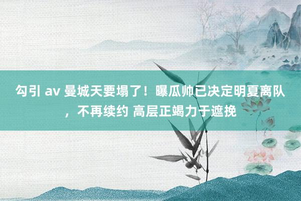 勾引 av 曼城天要塌了！曝瓜帅已决定明夏离队，不再续约 高层正竭力于遮挽