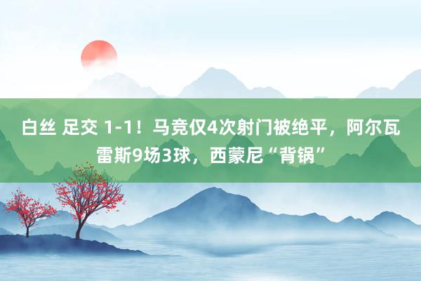 白丝 足交 1-1！马竞仅4次射门被绝平，阿尔瓦雷斯9场3球，西蒙尼“背锅”