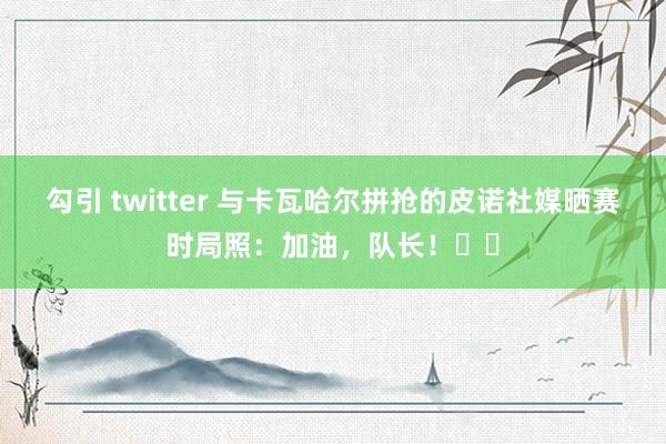 勾引 twitter 与卡瓦哈尔拼抢的皮诺社媒晒赛时局照：加油，队长！❤️