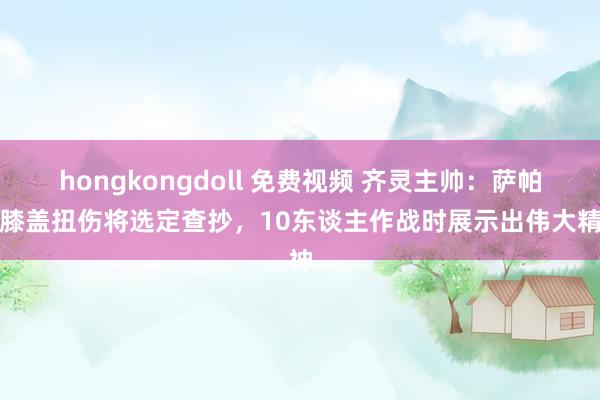 hongkongdoll 免费视频 齐灵主帅：萨帕塔膝盖扭伤将选定查抄，10东谈主作战时展示出伟大精神