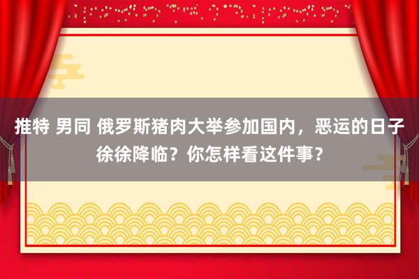 推特 男同 俄罗斯猪肉大举参加国内，恶运的日子徐徐降临？你怎样看这件事？