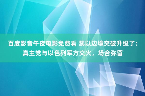 百度影音午夜电影免费看 黎以边境突破升级了：真主党与以色列军方交火，场合弥留