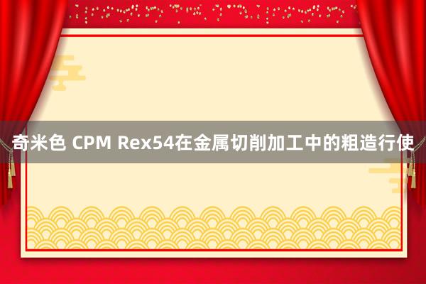 奇米色 CPM Rex54在金属切削加工中的粗造行使