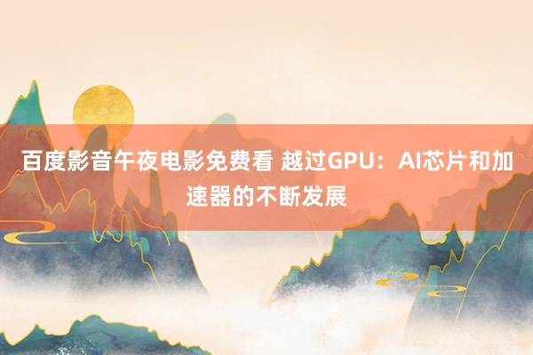 百度影音午夜电影免费看 越过GPU：AI芯片和加速器的不断发展