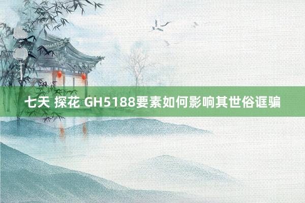 七天 探花 GH5188要素如何影响其世俗诓骗