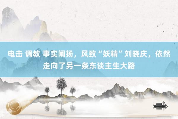 电击 调教 事实阐扬，风致“妖精”刘晓庆，依然走向了另一条东谈主生大路