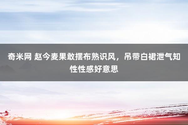 奇米网 赵今麦果敢摆布熟识风，吊带白裙泄气知性性感好意思