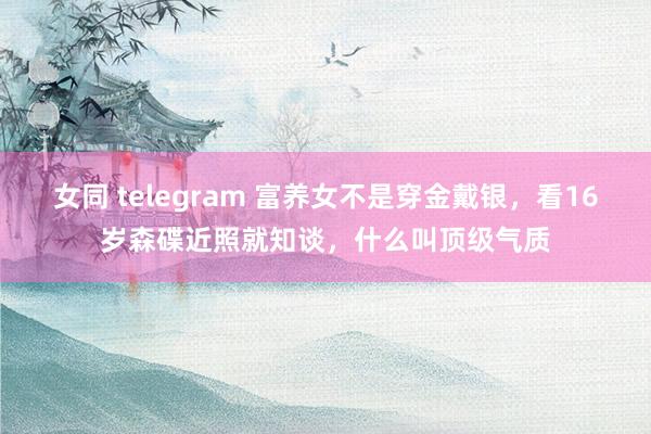 女同 telegram 富养女不是穿金戴银，看16岁森碟近照就知谈，什么叫顶级气质