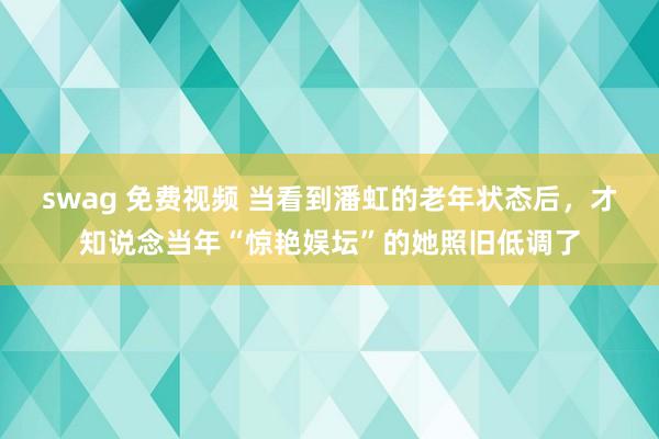 swag 免费视频 当看到潘虹的老年状态后，才知说念当年“惊艳娱坛”的她照旧低调了