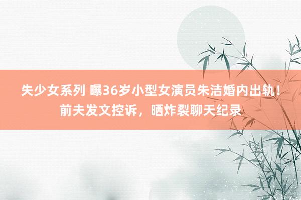 失少女系列 曝36岁小型女演员朱洁婚内出轨！前夫发文控诉，晒炸裂聊天纪录