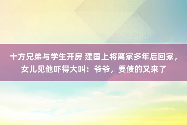 十方兄弟与学生开房 建国上将离家多年后回家，女儿见他吓得大叫：爷爷，要债的又来了