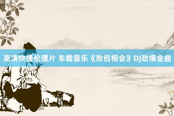 高清快播伦理片 车载音乐《敖包相会》DJ劲爆金曲