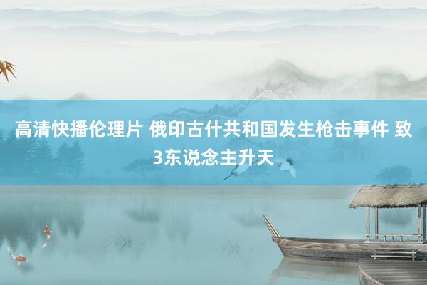 高清快播伦理片 俄印古什共和国发生枪击事件 致3东说念主升天