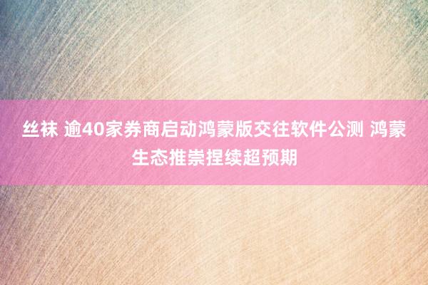 丝袜 逾40家券商启动鸿蒙版交往软件公测 鸿蒙生态推崇捏续超预期