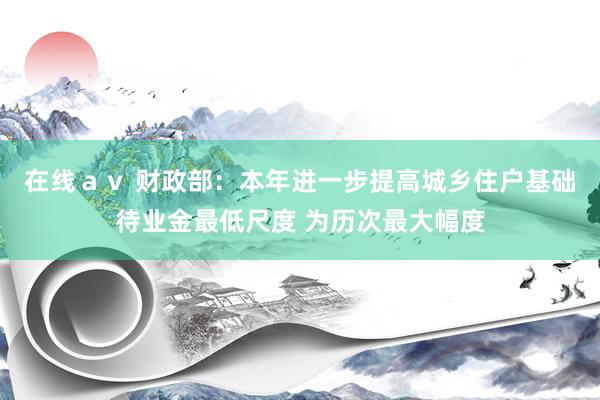 在线ａｖ 财政部：本年进一步提高城乡住户基础待业金最低尺度 为历次最大幅度