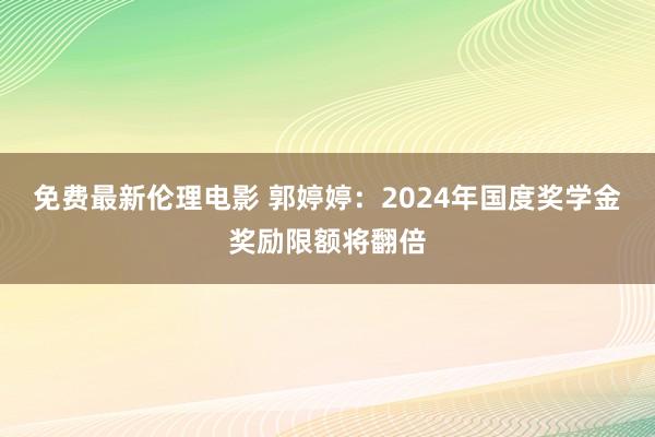 免费最新伦理电影 郭婷婷：2024年国度奖学金奖励限额将翻倍