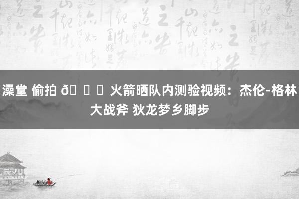 澡堂 偷拍 🚀火箭晒队内测验视频：杰伦-格林大战斧 狄龙梦乡脚步