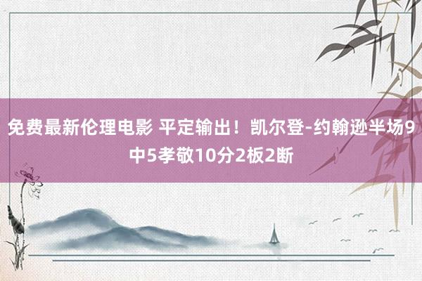 免费最新伦理电影 平定输出！凯尔登-约翰逊半场9中5孝敬10分2板2断