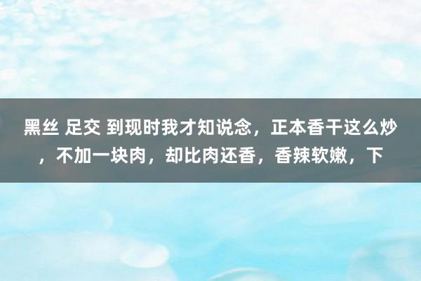 黑丝 足交 到现时我才知说念，正本香干这么炒，不加一块肉，却比肉还香，香辣软嫩，下