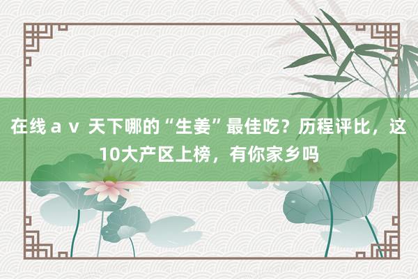 在线ａｖ 天下哪的“生姜”最佳吃？历程评比，这10大产区上榜，有你家乡吗