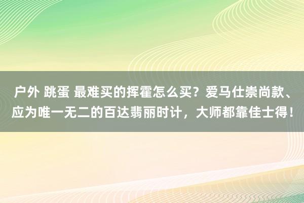 户外 跳蛋 最难买的挥霍怎么买？爱马仕崇尚款、应为唯一无二的百达翡丽时计，大师都靠佳士得！