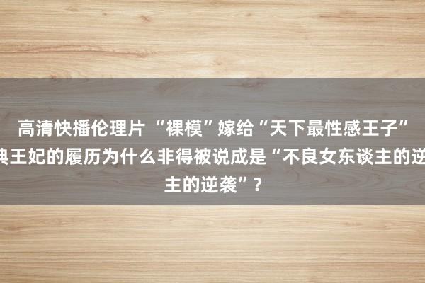 高清快播伦理片 “裸模”嫁给“天下最性感王子”，瑞典王妃的履历为什么非得被说成是“不良女东谈主的逆袭”？