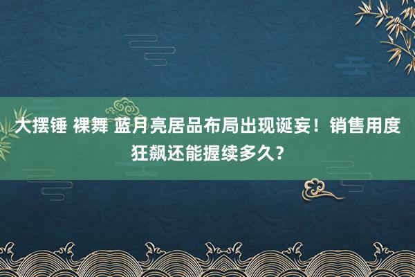 大摆锤 裸舞 蓝月亮居品布局出现诞妄！销售用度狂飙还能握续多久？