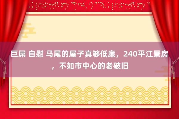 巨屌 自慰 马尾的屋子真够低廉，240平江景房，不如市中心的老破旧