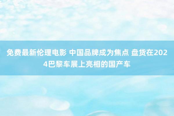 免费最新伦理电影 中国品牌成为焦点 盘货在2024巴黎车展上亮相的国产车