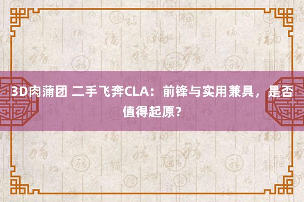 3D肉蒲团 二手飞奔CLA：前锋与实用兼具，是否值得起原？