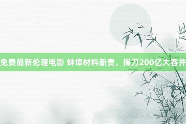 免费最新伦理电影 蚌埠材料新贵，操刀200亿大吞并