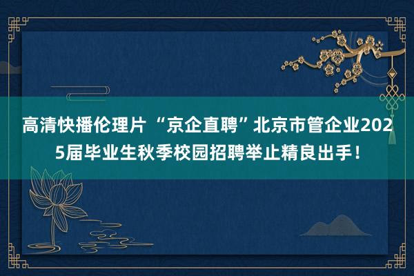 高清快播伦理片 “京企直聘”北京市管企业2025届毕业生秋季校园招聘举止精良出手！