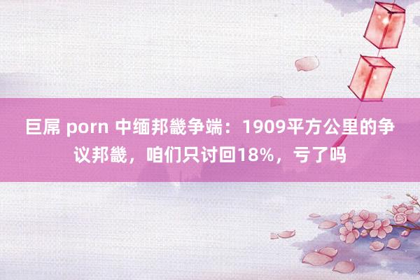 巨屌 porn 中缅邦畿争端：1909平方公里的争议邦畿，咱们只讨回18%，亏了吗