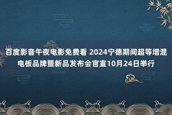 百度影音午夜电影免费看 2024宁德期间超等增混电板品牌暨新品发布会官宣10月24日举行