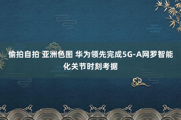 偷拍自拍 亚洲色图 华为领先完成5G-A网罗智能化关节时刻考据