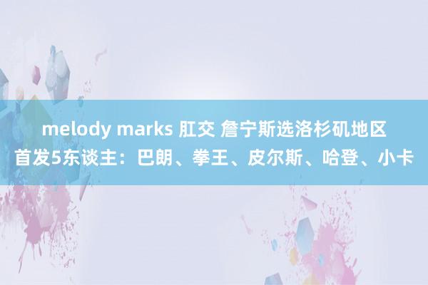 melody marks 肛交 詹宁斯选洛杉矶地区首发5东谈主：巴朗、拳王、皮尔斯、哈登、小卡