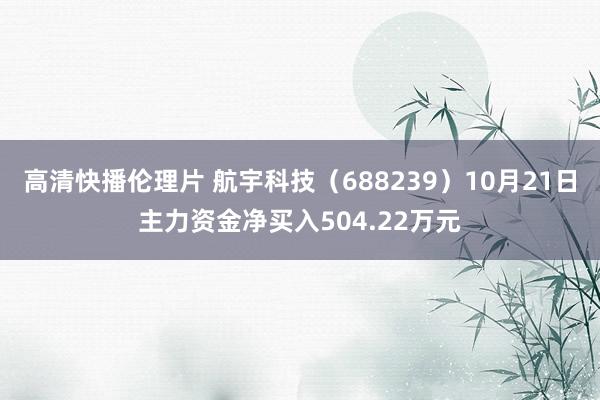 高清快播伦理片 航宇科技（688239）10月21日主力资金净买入504.22万元